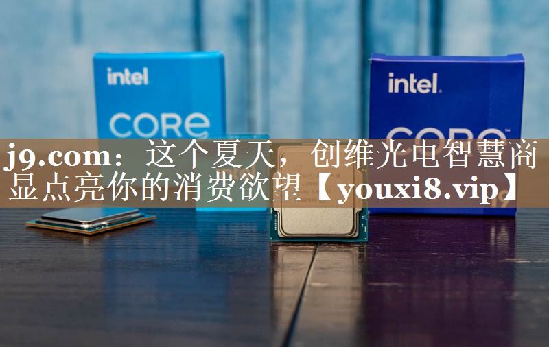 j9.com：这个夏天，创维光电智慧商显点亮你的消费欲望