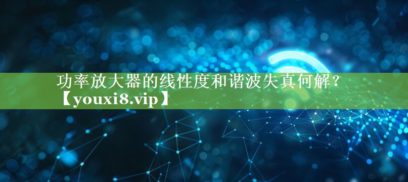 功率放大器的线性度和谐波失真何解? 功率放大器的线性度和谐波失真何解?