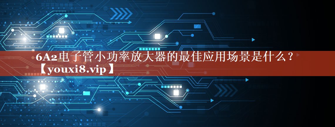 6A2电子管小功率放大器的最佳应用场景是什么? 6A2电子管小功率放大器的最佳应用场景是什么?