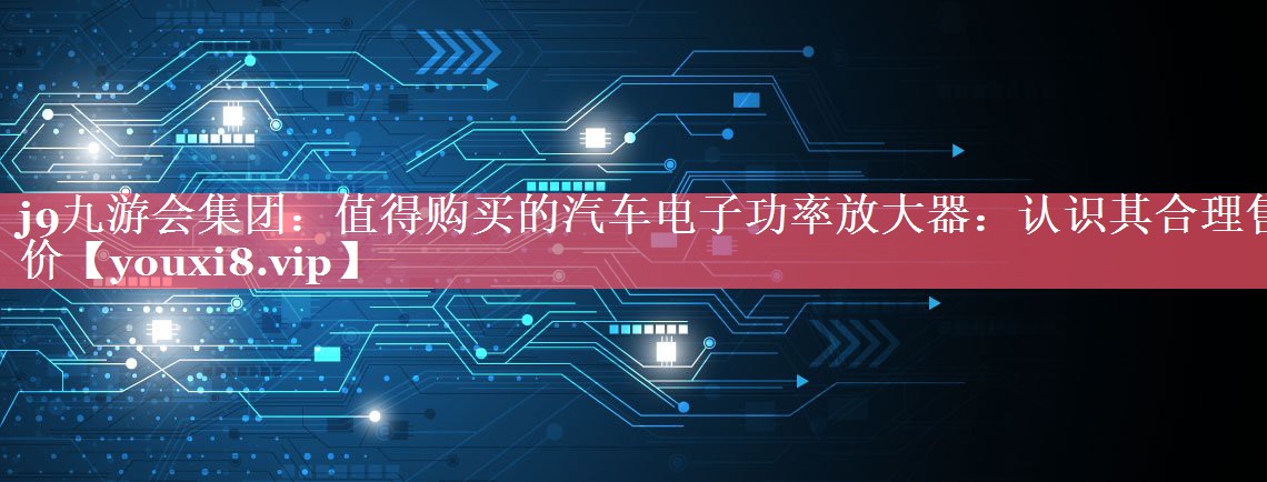 值得购买的汽车电子功率放大器:认识其合理售价 值得购买的汽车电子功率放大器:认识其合理售价