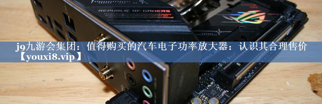 值得购买的汽车电子功率放大器:认识其合理售价 值得购买的汽车电子功率放大器:认识其合理售价