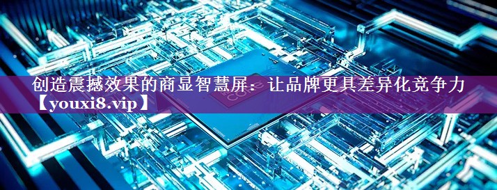 创造震撼效果的商显智慧屏:让品牌更具差异化竞争力 创造震撼效果的商显智慧屏:让品牌更具差异化竞争力