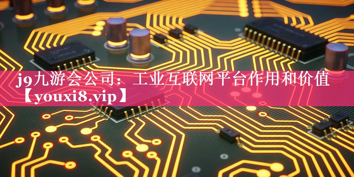 工业互联网平台作用和价值 工业互联网平台作用和价值