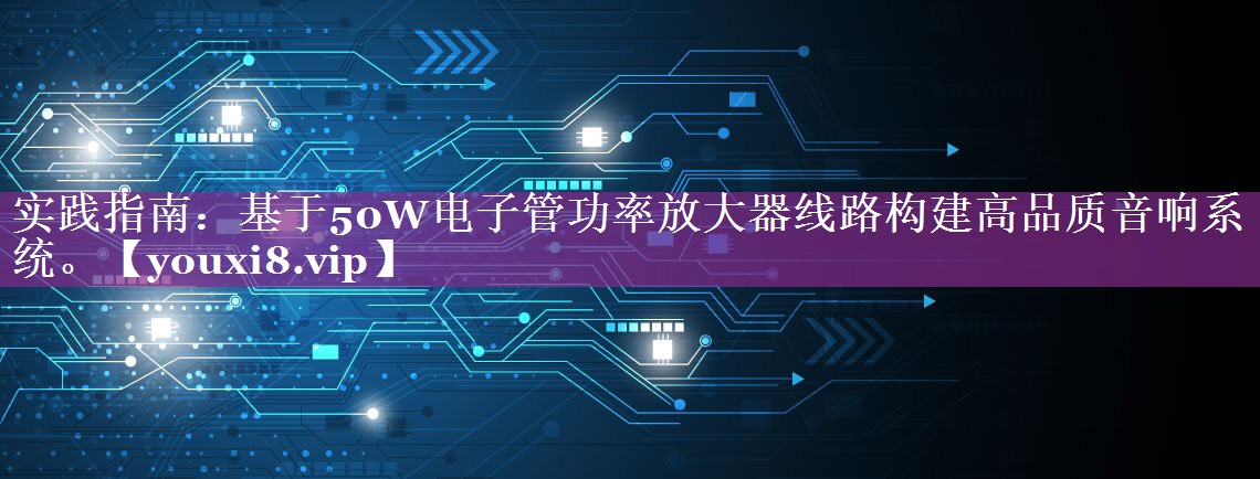 实践指南:基于50W电子管功率放大器线路构建高品质音响系统。 实践指南:基于50W电子管功率放大器线路构建高品质音响系统。