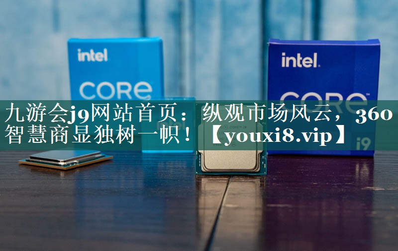 纵观市场风云,360智慧商显独树一帜! 纵观市场风云,360智慧商显独树一帜!