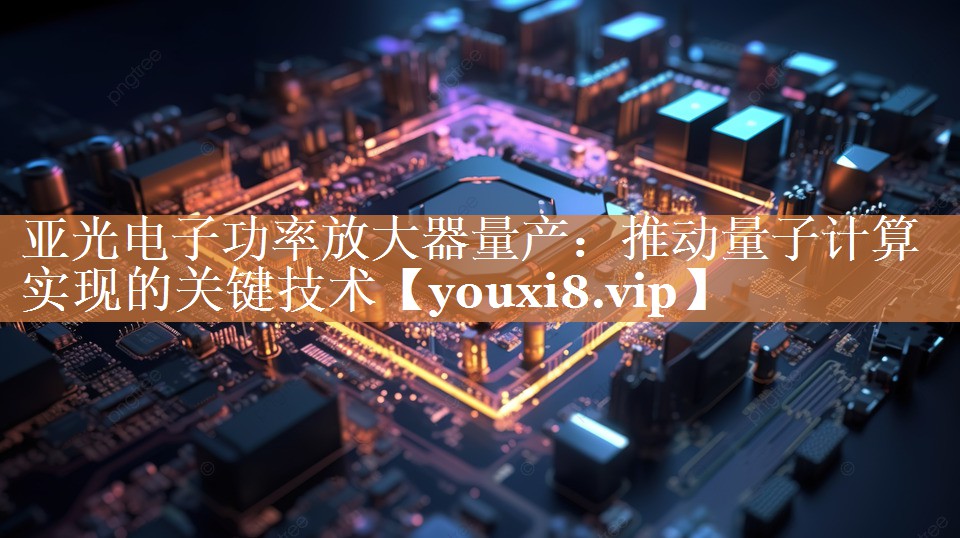 亚光电子功率放大器量产:推动量子计算实现的关键技术 亚光电子功率放大器量产:推动量子计算实现的关键技术