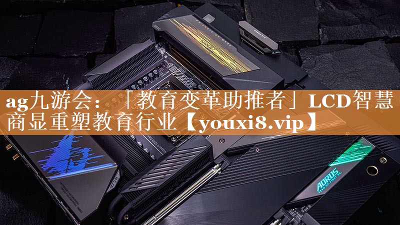 「教育变革助推者」LCD智慧商显重塑教育行业 「教育变革助推者」LCD智慧商显重塑教育行业