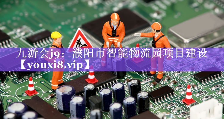 濮阳市智能物流园项目建设 濮阳市智能物流园项目建设