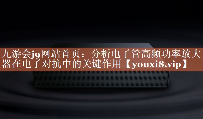 分析电子管高频功率放大器在电子对抗中的关键作用 分析电子管高频功率放大器在电子对抗中的关键作用