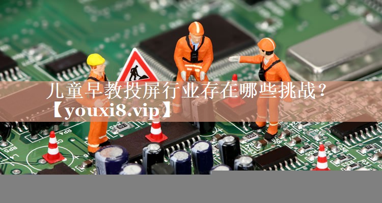 儿童早教投屏行业存在哪些挑战? 儿童早教投屏行业存在哪些挑战?