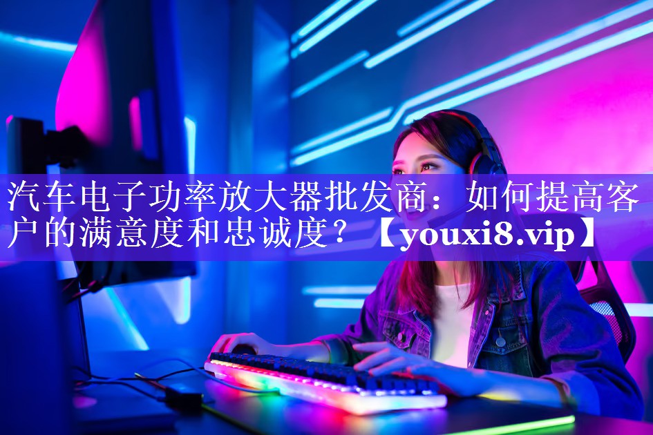 汽车电子功率放大器批发商:如何提高客户的满意度和忠诚度? 汽车电子功率放大器批发商:如何提高客户的满意度和忠诚度?