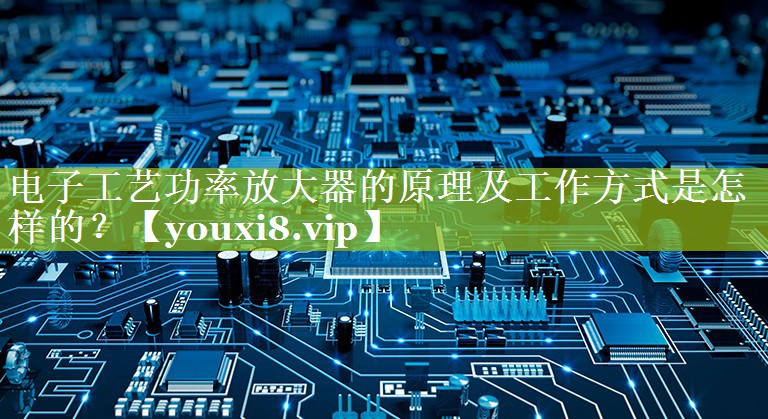 电子工艺功率放大器的原理及工作方式是怎样的? 电子工艺功率放大器的原理及工作方式是怎样的?