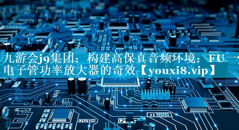 构建高保真音频环境:FU一7电子管功率放大器的奇效 构建高保真音频环境:FU一7电子管功率放大器的奇效