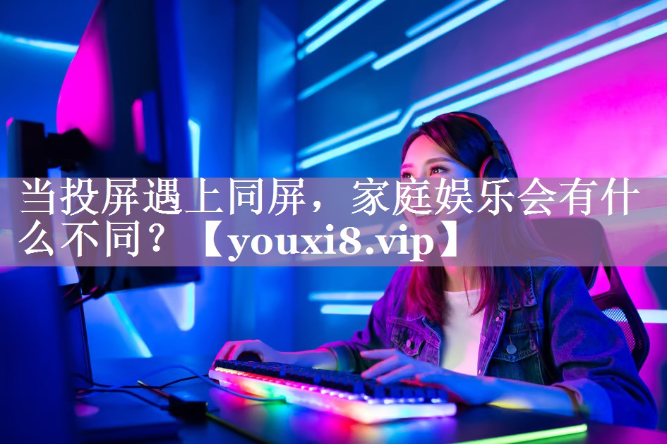 当投屏遇上同屏,家庭娱乐会有什么不同? 当投屏遇上同屏,家庭娱乐会有什么不同?