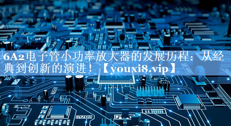 6A2电子管小功率放大器的发展历程:从经典到创新的演进! 6A2电子管小功率放大器的发展历程:从经典到创新的演进!