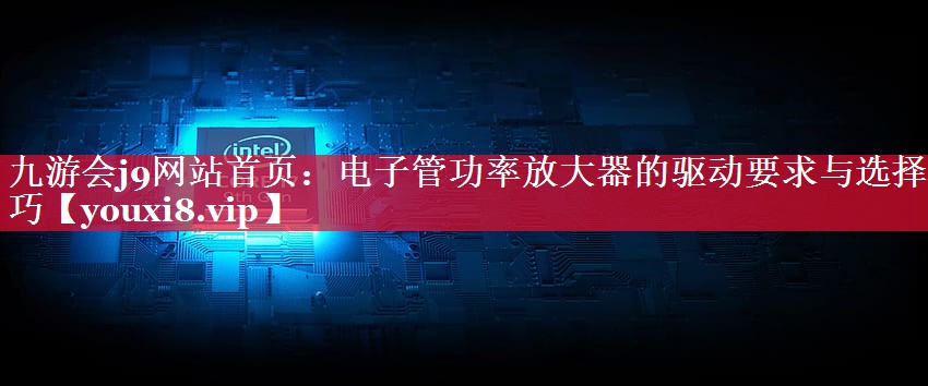 电子管功率放大器的驱动要求与选择技巧 电子管功率放大器的驱动要求与选择技巧