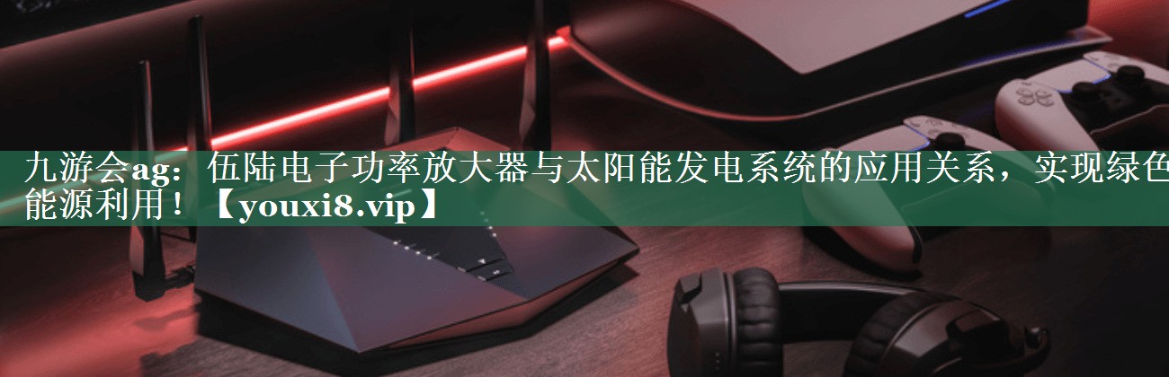 伍陆电子功率放大器与太阳能发电系统的应用关系,实现绿色能源利用! 伍陆电子功率放大器与太阳能发电系统的应用关系,实现绿色能源利用!