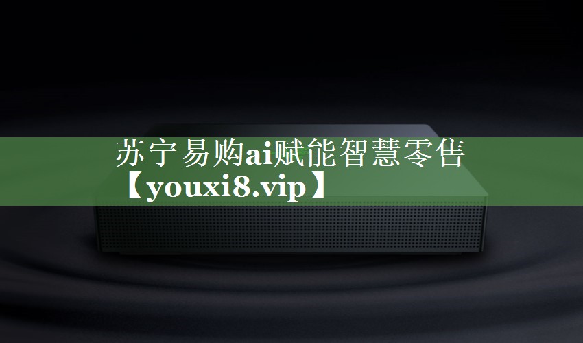 苏宁易购ai赋能智慧零售 苏宁易购ai赋能智慧零售