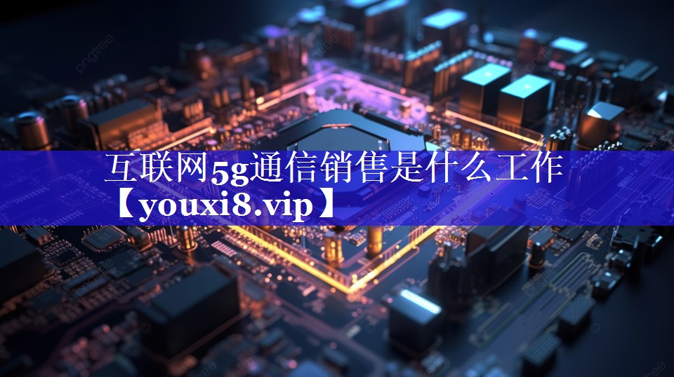 互联网5g通信销售是什么工作 互联网5g通信销售是什么工作