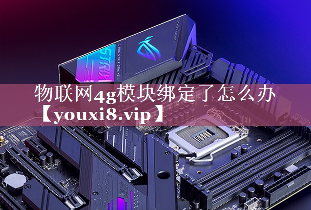 物联网4g模块绑定了怎么办 物联网4g模块绑定了怎么办